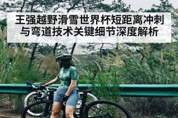 王强越野滑雪世界杯短距离冲刺与弯道技术关键细节深度解析