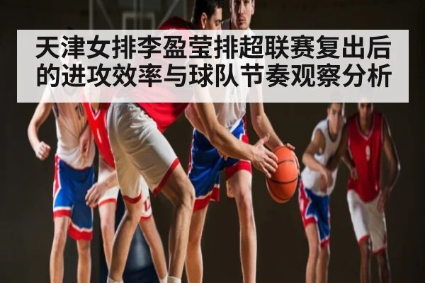 天津女排李盈莹排超联赛复出后的进攻效率与球队节奏观察分析