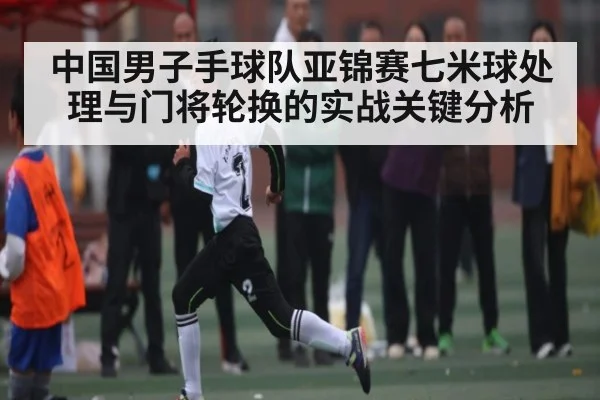 中国男子手球队亚锦赛七米球处理与门将轮换的实战关键分析